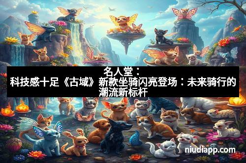 名人堂：科技感十足《古域》新款坐骑闪亮登场：未来骑行的潮流新标杆